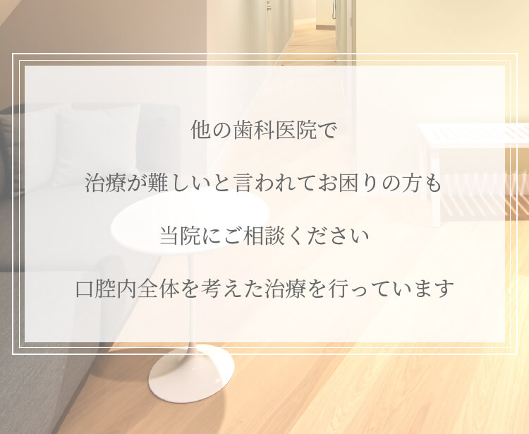 他の歯科医院で治療が難しいと言われてお困りの方も当院にご相談ください。口腔内全体を考えた治療を行っています。